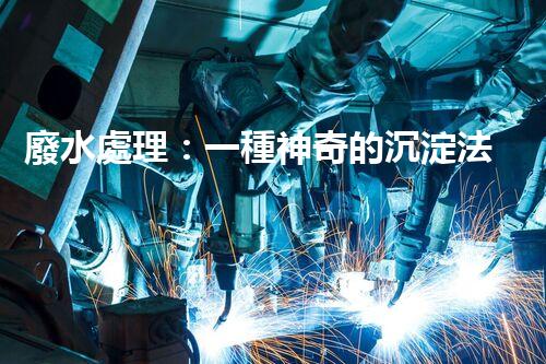 廢水處理：一種神奇的沉淀法，能否化解環(huán)境危機？